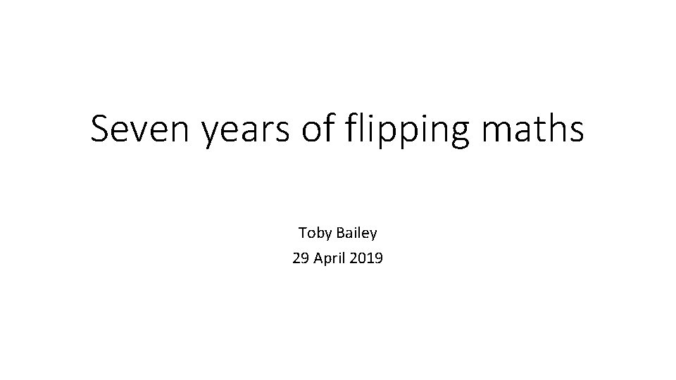 Seven years of flipping maths Toby Bailey 29 April 2019 