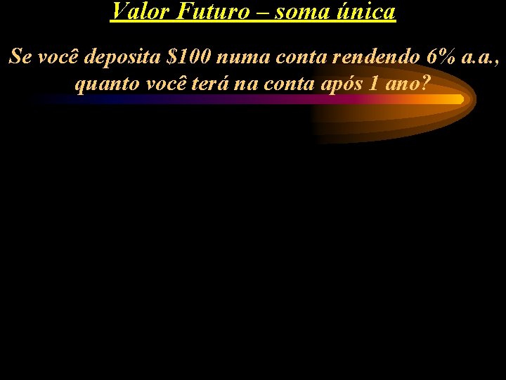 Valor Futuro – soma única Se você deposita $100 numa conta rendendo 6% a.