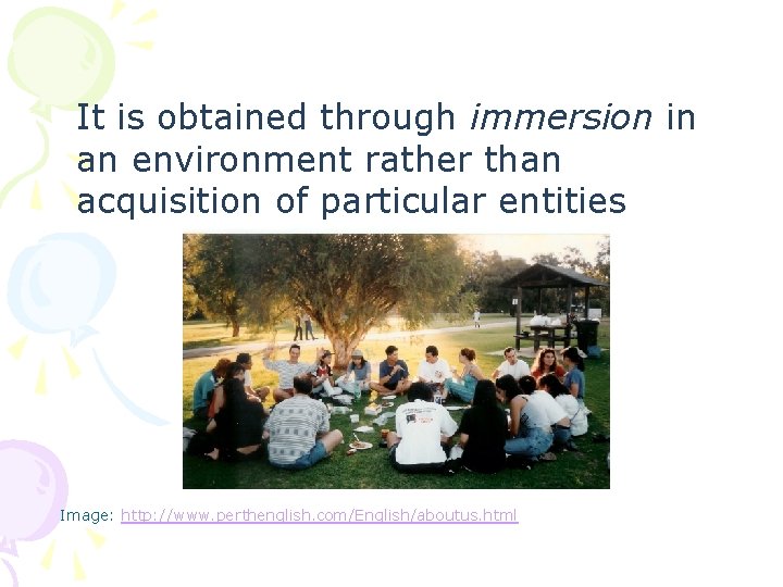 It is obtained through immersion in an environment rather than acquisition of particular entities