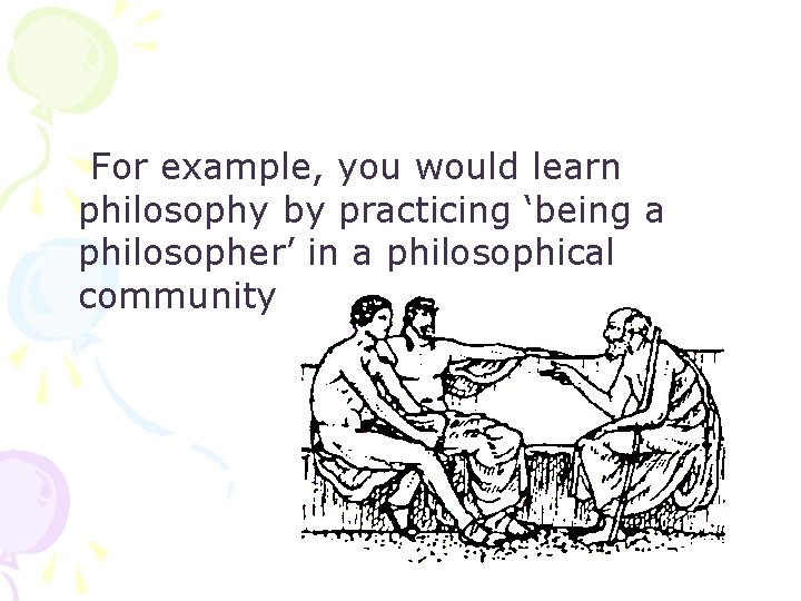 For example, you would learn philosophy by practicing ‘being a philosopher’ in a philosophical