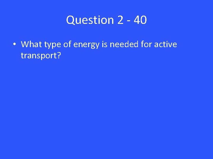 Question 2 - 40 • What type of energy is needed for active transport?