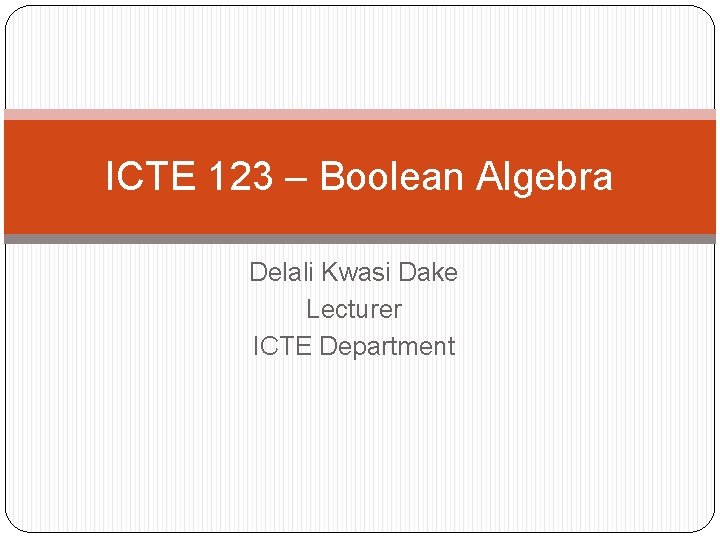 ICTE 123 – Boolean Algebra Delali Kwasi Dake Lecturer ICTE Department 