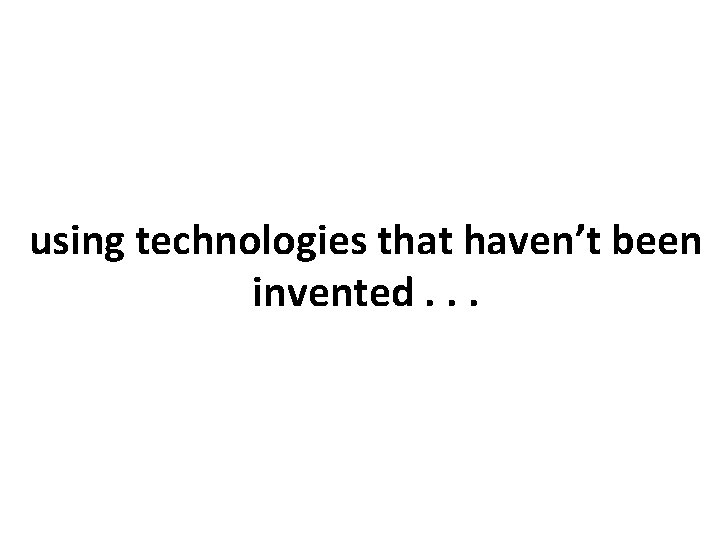 using technologies that haven’t been invented. . . 