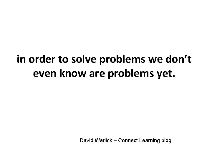 in order to solve problems we don’t even know are problems yet. David Warlick