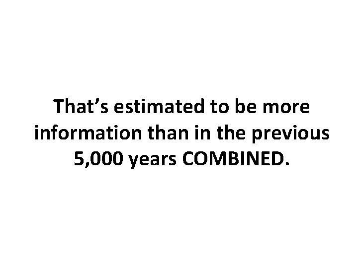That’s estimated to be more information than in the previous 5, 000 years COMBINED.