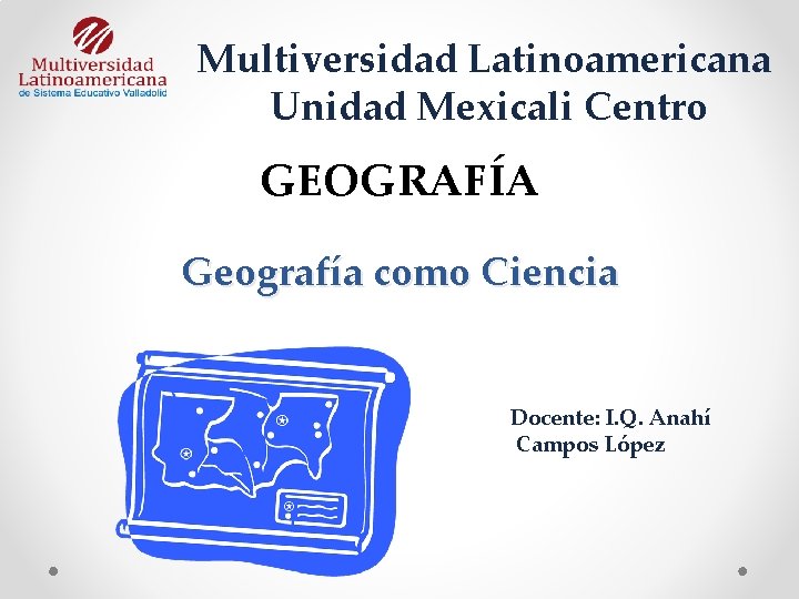 Multiversidad Latinoamericana Unidad Mexicali Centro GEOGRAFÍA Geografía como Ciencia Docente: I. Q. Anahí Campos