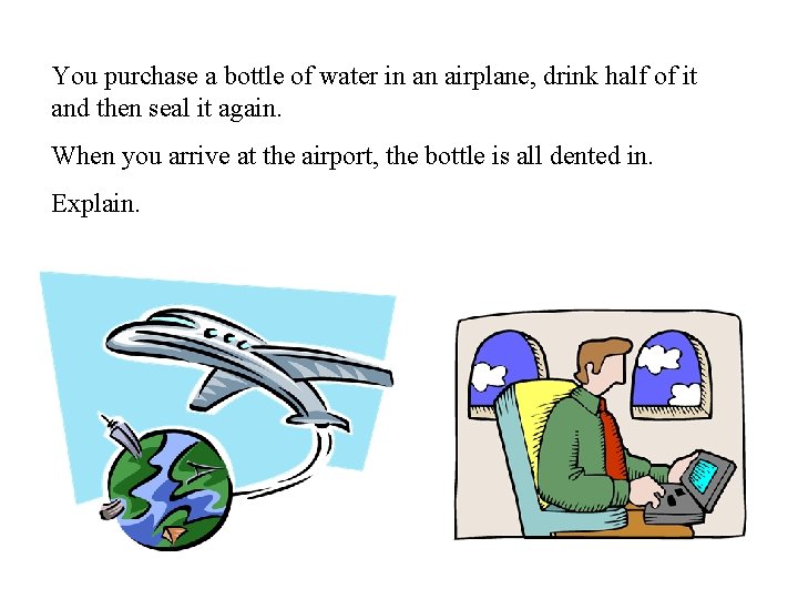 You purchase a bottle of water in an airplane, drink half of it and