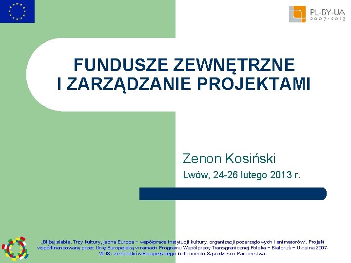 FUNDUSZE ZEWNĘTRZNE I ZARZĄDZANIE PROJEKTAMI Zenon Kosiński Lwów, 24 -26 lutego 2013 r. „Bliżej