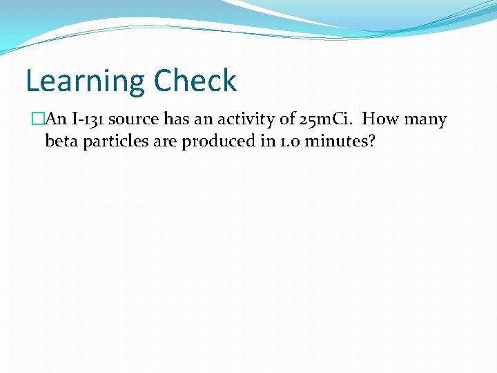 Learning Check �An I-131 source has an activity of 25 m. Ci. How many