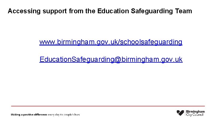 Accessing support from the Education Safeguarding Team www. birmingham. gov. uk/schoolsafeguarding Education. Safeguarding@birmingham. gov.