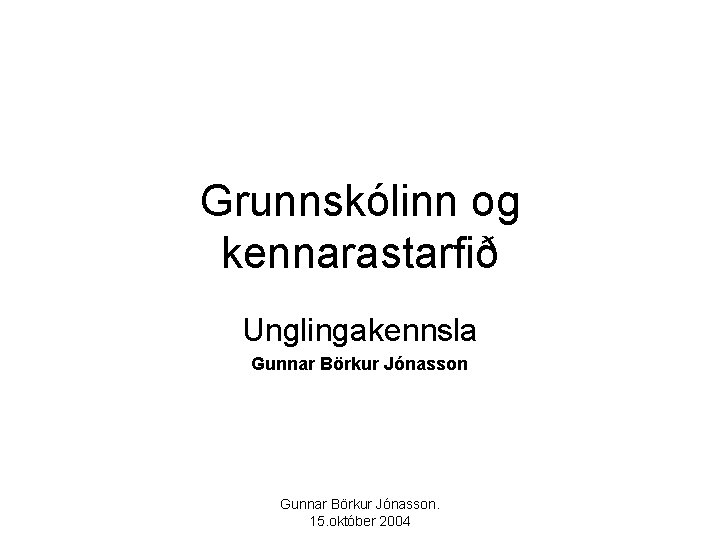 Grunnskólinn og kennarastarfið Unglingakennsla Gunnar Börkur Jónasson. 15. október 2004 