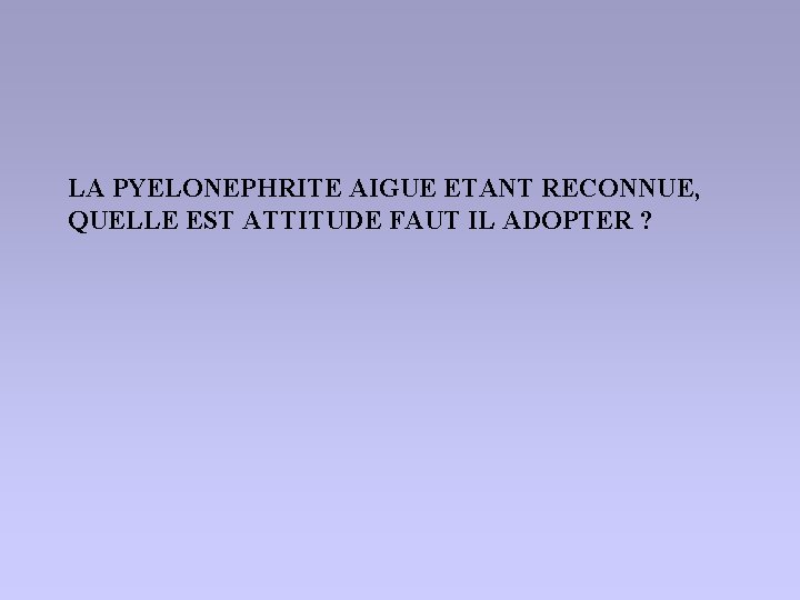 LA PYELONEPHRITE AIGUE ETANT RECONNUE, QUELLE EST ATTITUDE FAUT IL ADOPTER ? 