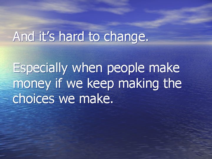 And it’s hard to change. Especially when people make money if we keep making And it’s hard to change. Especially when people make money if we keep making