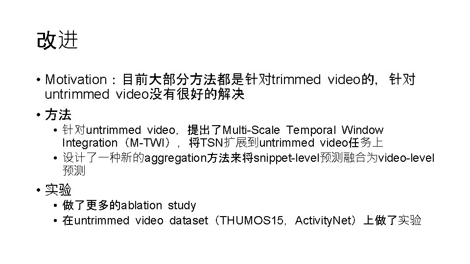 改进 • Motivation：目前大部分方法都是针对trimmed video的，针对 untrimmed video没有很好的解决 • 方法 • 针对untrimmed video，提出了Multi-Scale Temporal Window Integration（M-TWI），将TSN扩展到untrimmed