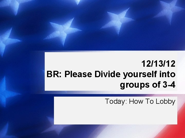 12/13/12 BR: Please Divide yourself into groups of 3 -4 Today: How To Lobby
