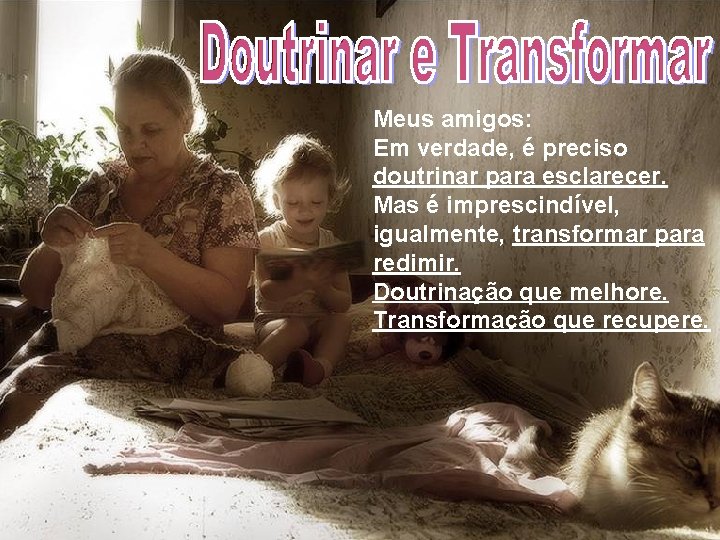 Meus amigos: Em verdade, é preciso doutrinar para esclarecer. Mas é imprescindível, igualmente, transformar