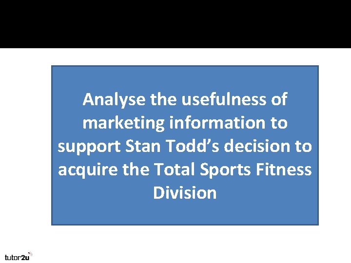 Analyse the usefulness of marketing information to support Stan Todd’s decision to acquire the