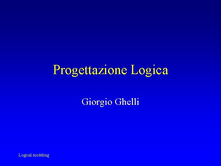 Progettazione Logica Giorgio Ghelli Logical modeling Progettazione Logica Giorgio Ghelli Logical modeling