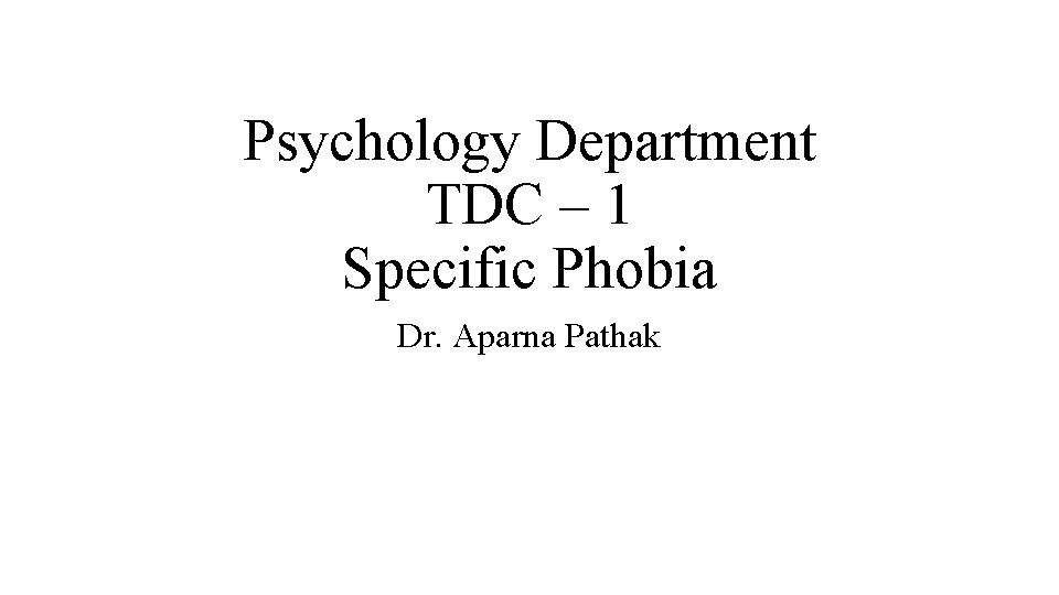 Psychology Department TDC – 1 Specific Phobia Dr. Aparna Pathak 