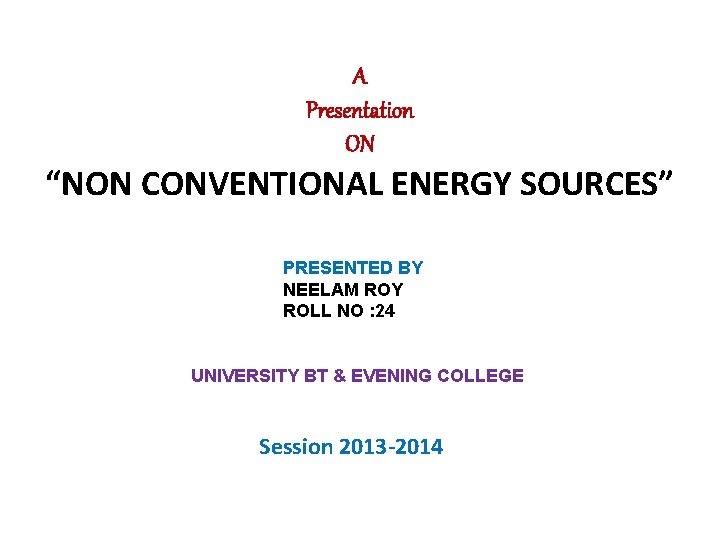 A Presentation ON “NON CONVENTIONAL ENERGY SOURCES” PRESENTED BY NEELAM ROY ROLL NO :