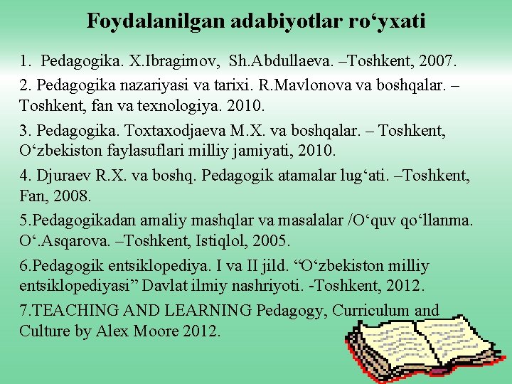 Foydalanilgan adabiyotlar ro‘yxati 1. Pedagogika. X. Ibragimov, Sh. Abdullaeva. –Toshkent, 2007. 2. Pedagogika nazariyasi