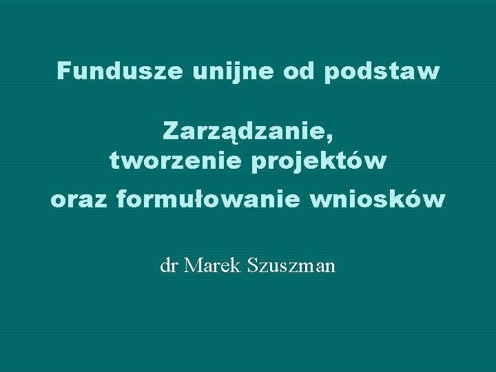 Fundusze unijne od podstaw Zarządzanie, tworzenie projektów oraz formułowanie wniosków dr Marek Szuszman 