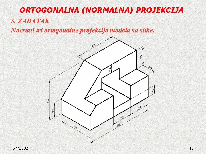 ORTOGONALNA (NORMALNA) PROJEKCIJA 5. ZADATAK Nocrtati tri ortogonalne projekcije modela sa slike. 6/13/2021 16