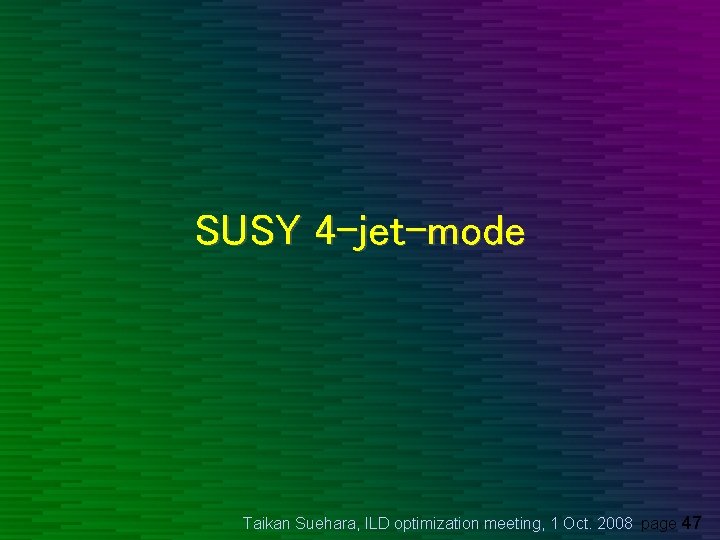 SUSY 4 -jet-mode Taikan Suehara, ILD optimization meeting, 1 Oct. 2008 page 47 