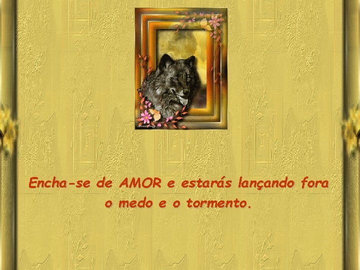 Encha-se de AMOR e estarás lançando fora o medo e o tormento. 