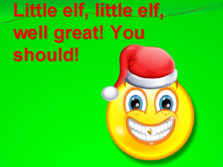 Little elf, little elf, well great! You should! 