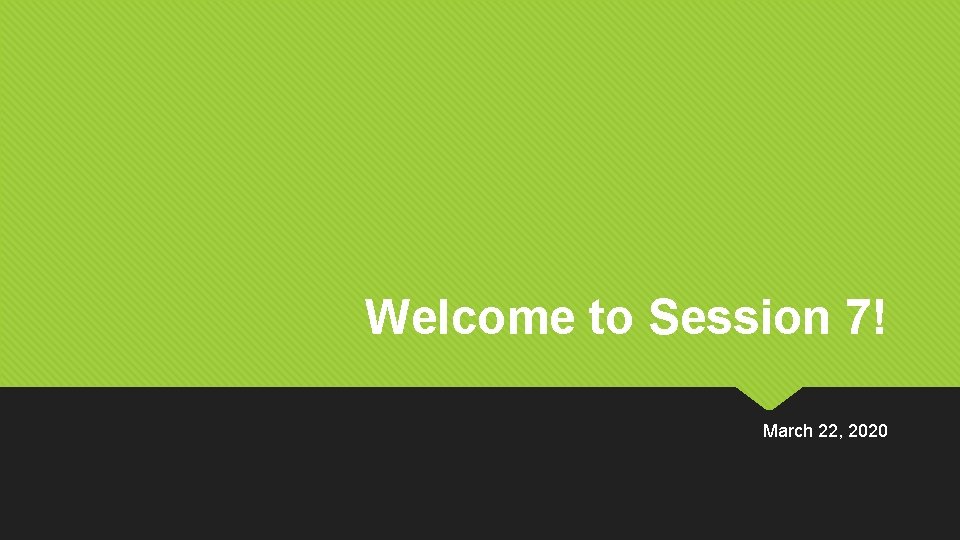 Welcome to Session 7! March 22, 2020 