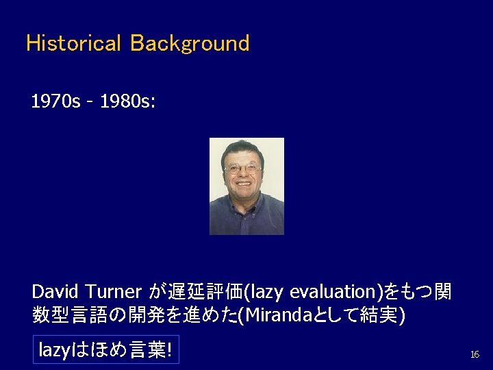 Historical Background 1970 s - 1980 s: David Turner が遅延評価(lazy evaluation)をもつ関 数型言語の開発を進めた(Mirandaとして結実) lazyはほめ言葉! 16