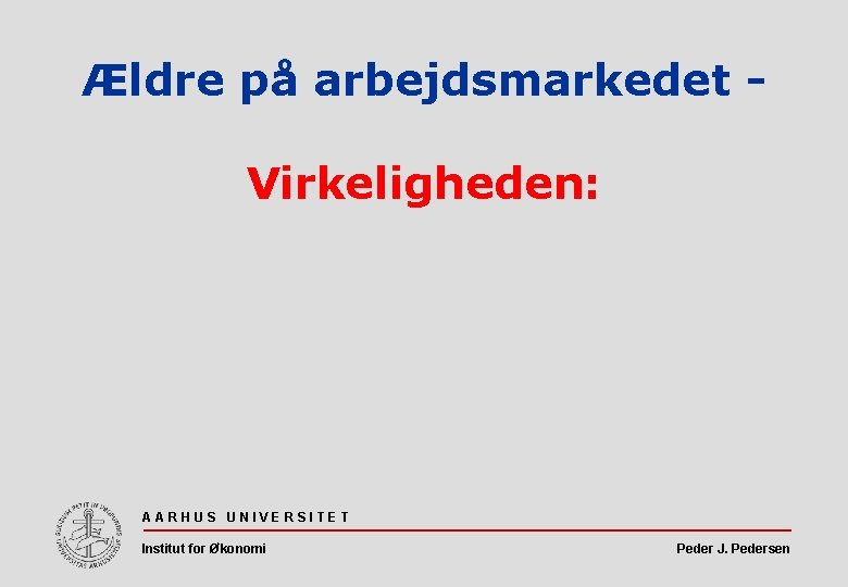 Ældre på arbejdsmarkedet Virkeligheden: AARHUS UNIVERSITET Institut for Økonomi Peder J. Pedersen 