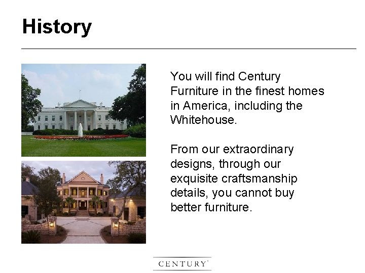 History You will find Century Furniture in the finest homes in America, including the