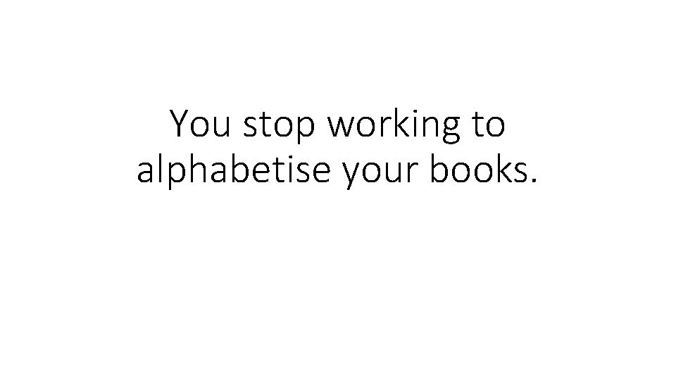 You stop working to alphabetise your books. 