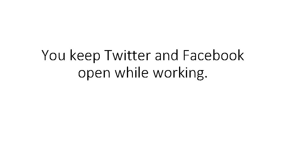 You keep Twitter and Facebook open while working. 