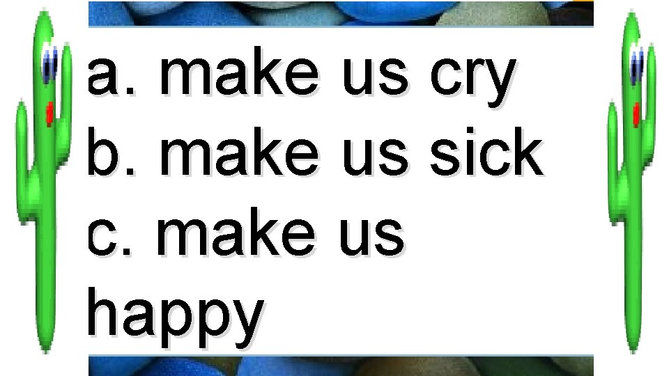 a. make us cry b. make us sick c. make us happy 