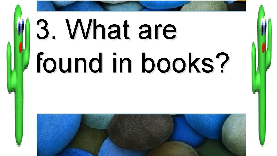 3. What are found in books? 