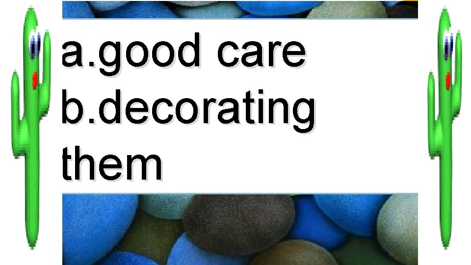 a. good care b. decorating them 