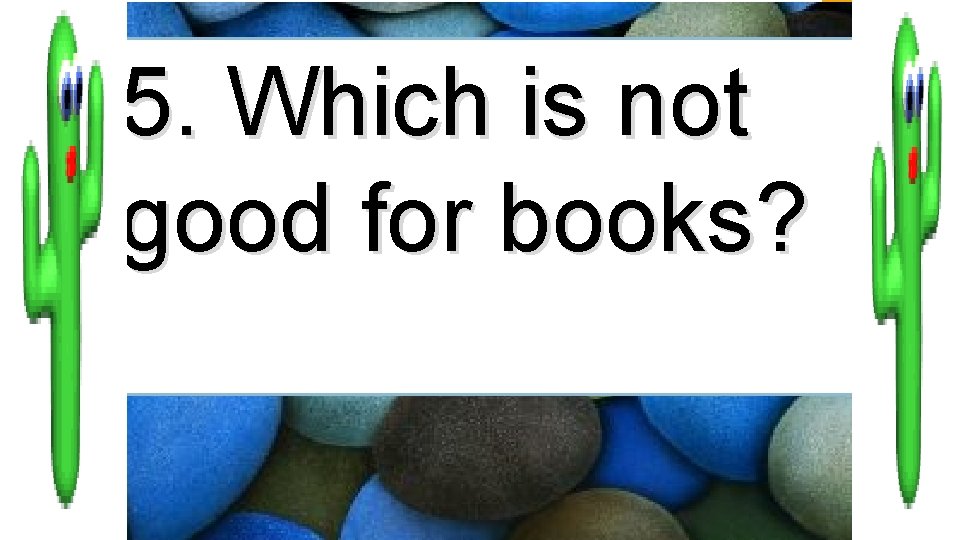 5. Which is not good for books? 