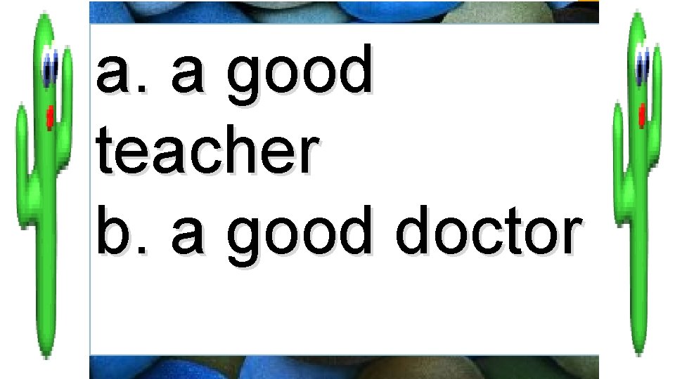 a. a good teacher b. a good doctor 