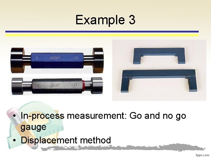 Example 3 • In-process measurement: Go and no go gauge • Displacement method 