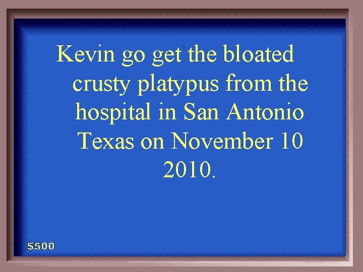 Kevin go get the bloated crusty platypus from the hospital in San Antonio Texas