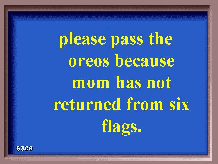 4 -300 please pass the oreos because mom has not returned from six flags.