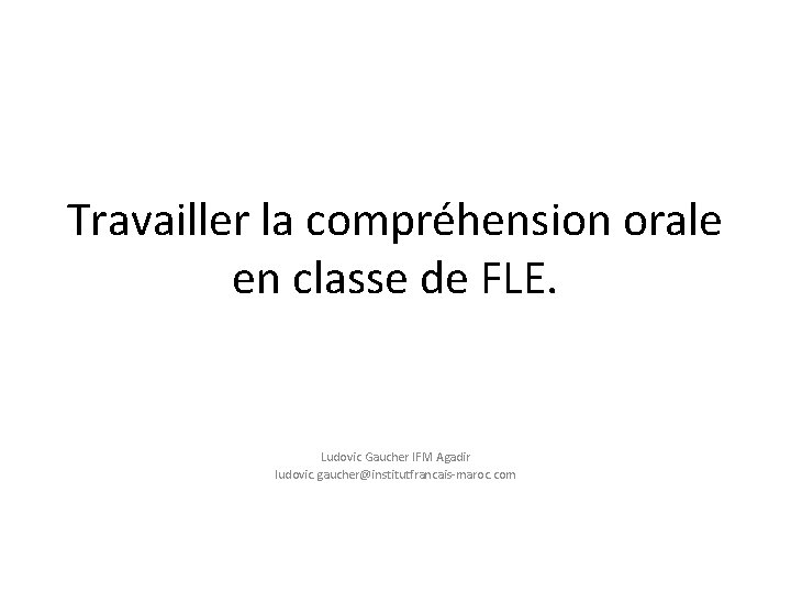 Travailler la compréhension orale en classe de FLE. Ludovic Gaucher IFM Agadir ludovic. gaucher@institutfrancais-maroc.
