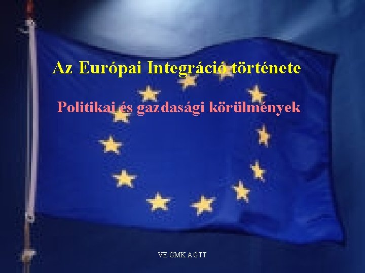 Az Európai Integráció története Politikai és gazdasági körülmények VE GMK AGTT 