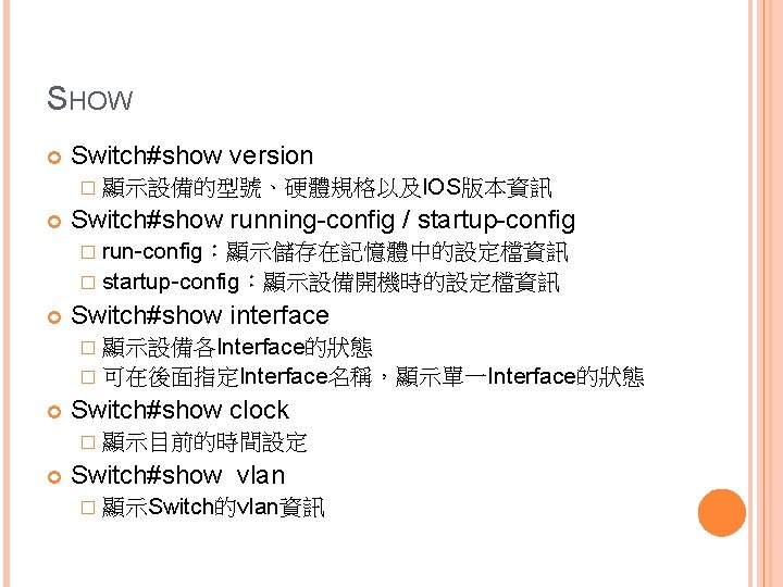 SHOW Switch#show version � 顯示設備的型號、硬體規格以及IOS版本資訊 Switch#show running-config / startup-config � run-config：顯示儲存在記憶體中的設定檔資訊 � startup-config：顯示設備開機時的設定檔資訊 Switch#show