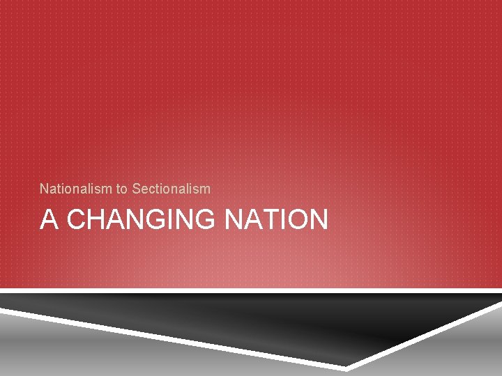 Nationalism to Sectionalism A CHANGING NATION 