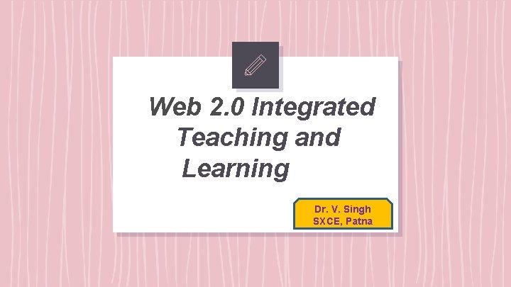 Web 2. 0 Integrated Teaching and Learning Dr. V. Singh SXCE, Patna 