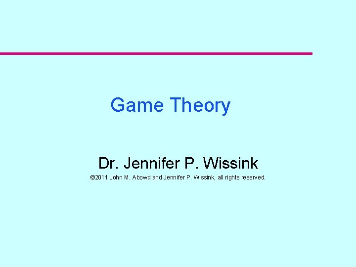 Game Theory Dr. Jennifer P. Wissink © 2011 John M. Abowd and Jennifer P.